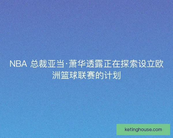 NBA 总裁亚当·萧华透露正在探索设立欧洲篮球联赛的计划
