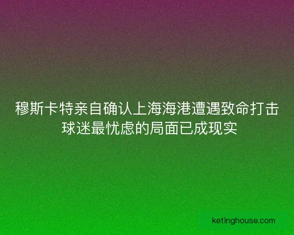 穆斯卡特亲自确认上海海港遭遇致命打击 球迷最忧虑的局面已成现实