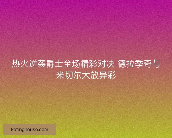 热火逆袭爵士全场精彩对决 德拉季奇与米切尔大放异彩 热火逆袭爵士全场精彩对决 德拉季奇与米切尔大放异彩
