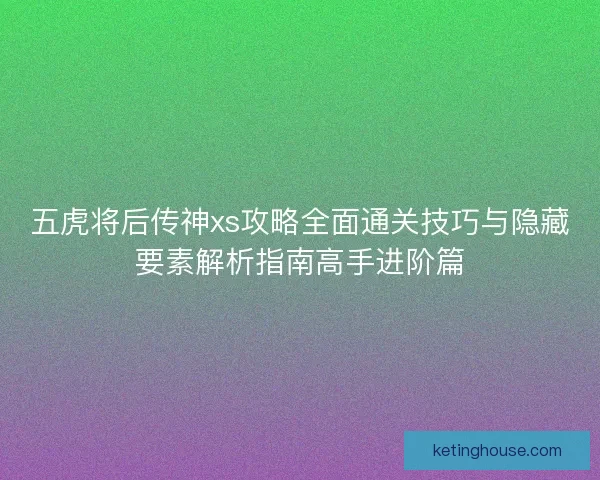 五虎将后传神xs攻略全面通关技巧与隐藏要素解析指南高手进阶篇 五虎将后传神xs攻略全面通关技巧与隐藏要素解析指南高手进阶篇