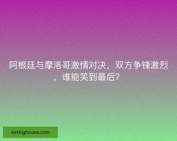 阿根廷与摩洛哥激情对决，双方争锋激烈，谁能笑到最后？