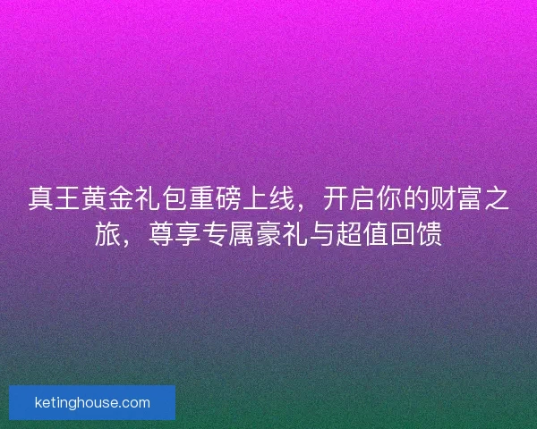 真王黄金礼包重磅上线，开启你的财富之旅，尊享专属豪礼与超值回馈