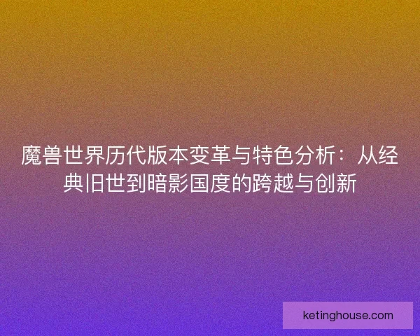 魔兽世界历代版本变革与特色分析：从经典旧世到暗影国度的跨越与创新