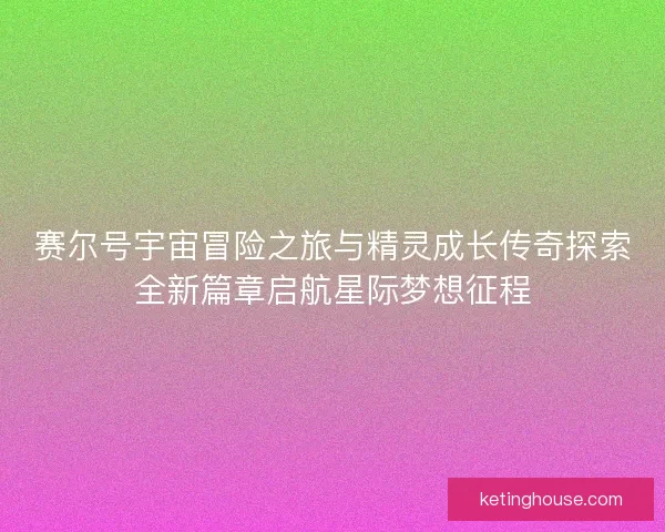 赛尔号宇宙冒险之旅与精灵成长传奇探索全新篇章启航星际梦想征程 赛尔号宇宙冒险之旅与精灵成长传奇探索全新篇章启航星际梦想征程