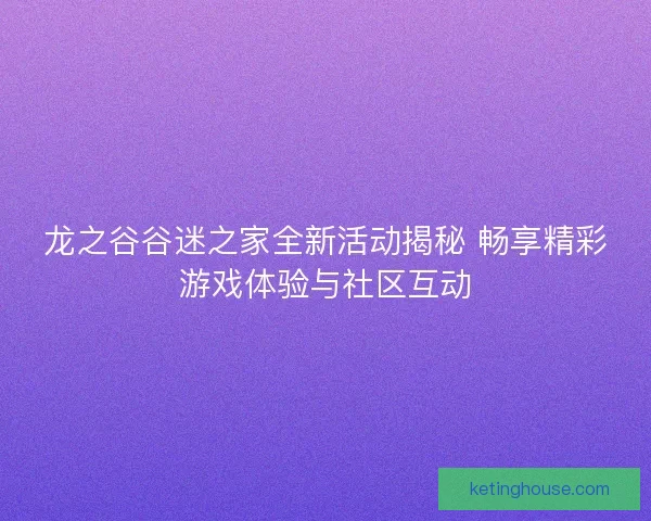 龙之谷谷迷之家全新活动揭秘 畅享精彩游戏体验与社区互动