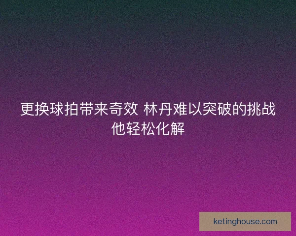 更换球拍带来奇效 林丹难以突破的挑战他轻松化解