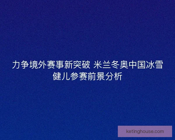 力争境外赛事新突破 米兰冬奥中国冰雪健儿参赛前景分析 力争境外赛事新突破 米兰冬奥中国冰雪健儿参赛前景分析