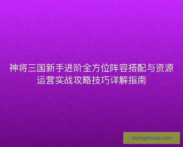 神将三国新手进阶全方位阵容搭配与资源运营实战攻略技巧详解指南