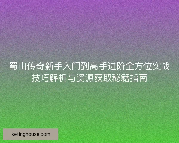 蜀山传奇新手入门到高手进阶全方位实战技巧解析与资源获取秘籍指南