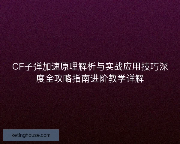 CF子弹加速原理解析与实战应用技巧深度全攻略指南进阶教学详解