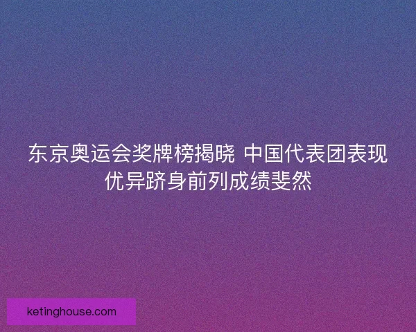 东京奥运会奖牌榜揭晓 中国代表团表现优异跻身前列成绩斐然