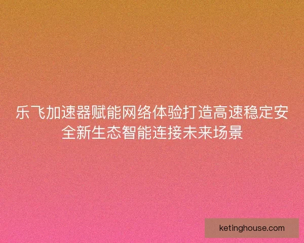 乐飞加速器赋能网络体验打造高速稳定安全新生态智能连接未来场景