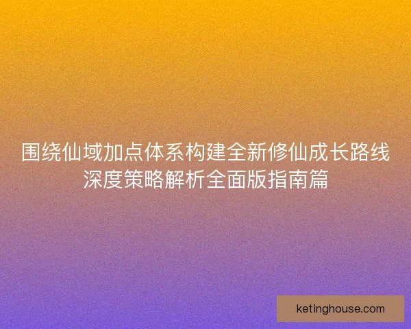 围绕仙域加点体系构建全新修仙成长路线深度策略解析全面版指南篇