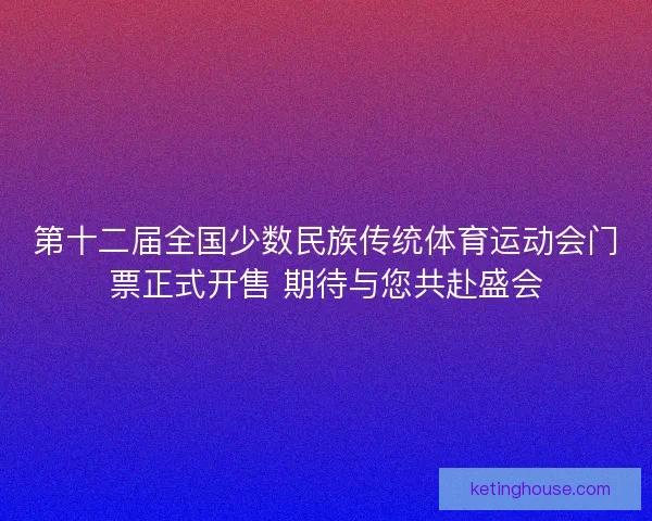 第十二届全国少数民族传统体育运动会门票正式开售 期待与您共赴盛会