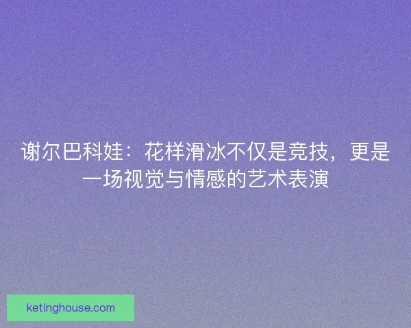 谢尔巴科娃：花样滑冰不仅是竞技，更是一场视觉与情感的艺术表演
