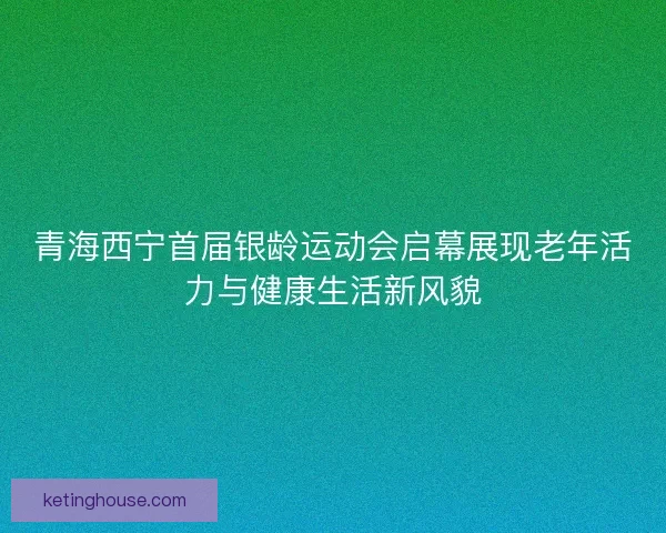 青海西宁首届银龄运动会启幕展现老年活力与健康生活新风貌