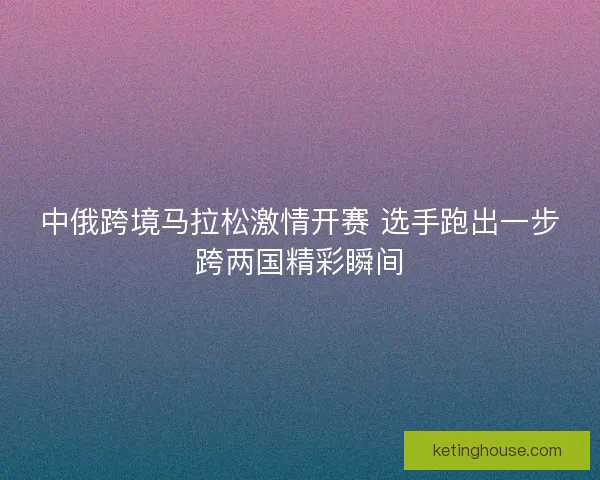 中俄跨境马拉松激情开赛 选手跑出一步跨两国精彩瞬间 中俄跨境马拉松激情开赛 选手跑出一步跨两国精彩瞬间