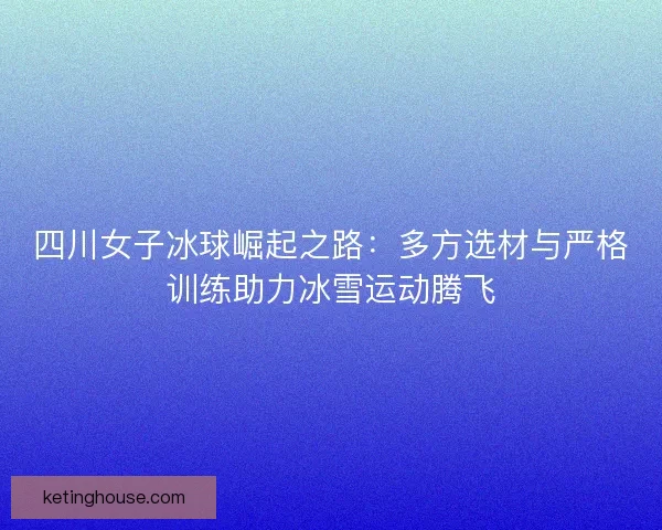 四川女子冰球崛起之路：多方选材与严格训练助力冰雪运动腾飞