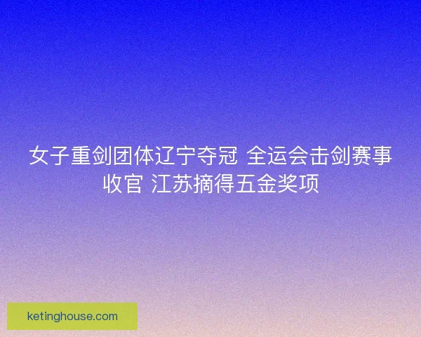 女子重剑团体辽宁夺冠 全运会击剑赛事收官 江苏摘得五金奖项