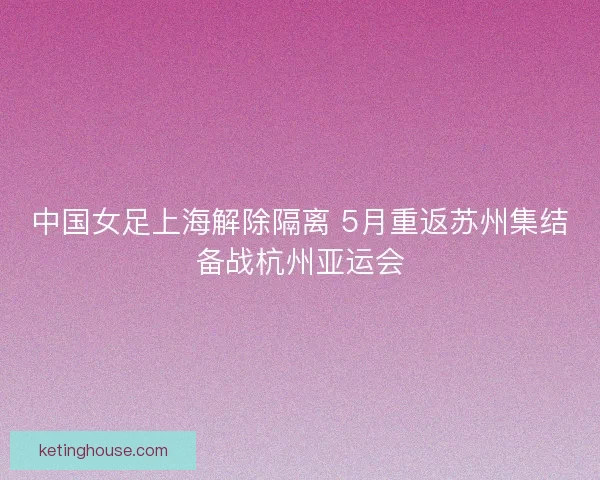 中国女足上海解除隔离 5月重返苏州集结备战杭州亚运会