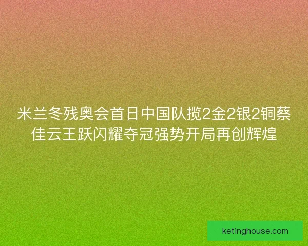 米兰冬残奥会首日中国队揽2金2银2铜蔡佳云王跃闪耀夺冠强势开局再创辉煌