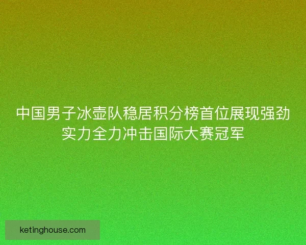 中国男子冰壶队稳居积分榜首位展现强劲实力全力冲击国际大赛冠军 中国男子冰壶队稳居积分榜首位展现强劲实力全力冲击国际大赛冠军