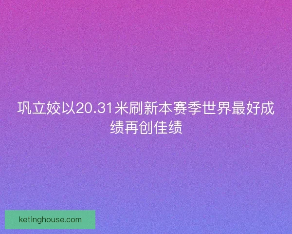 巩立姣以20.31米刷新本赛季世界最好成绩再创佳绩 巩立姣以20.31米刷新本赛季世界最好成绩再创佳绩