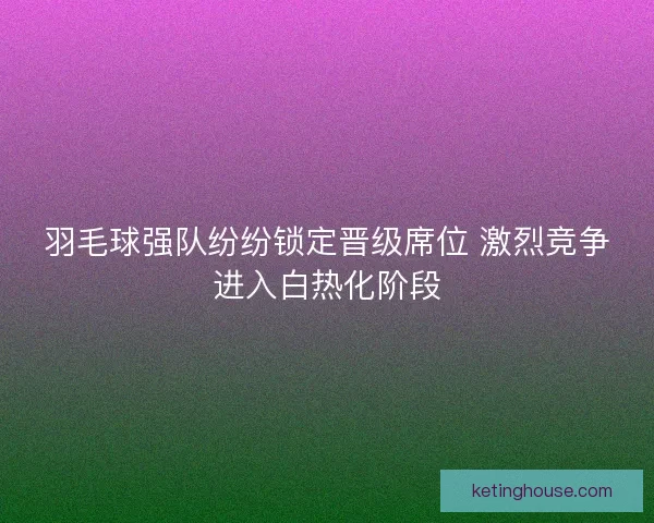 羽毛球强队纷纷锁定晋级席位 激烈竞争进入白热化阶段