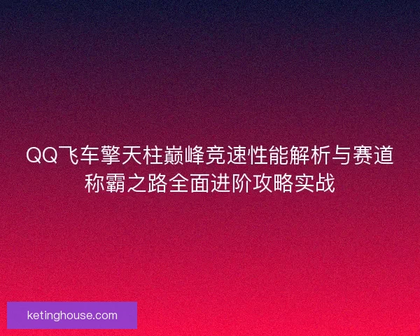 QQ飞车擎天柱巅峰竞速性能解析与赛道称霸之路全面进阶攻略实战