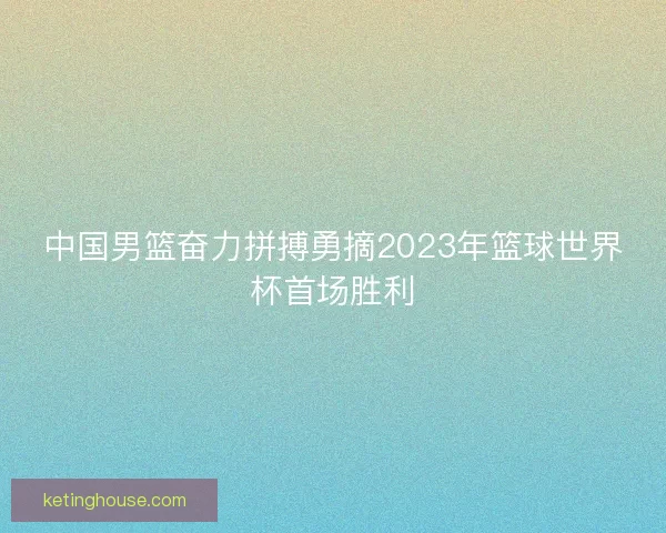 中国男篮奋力拼搏勇摘2023年篮球世界杯首场胜利