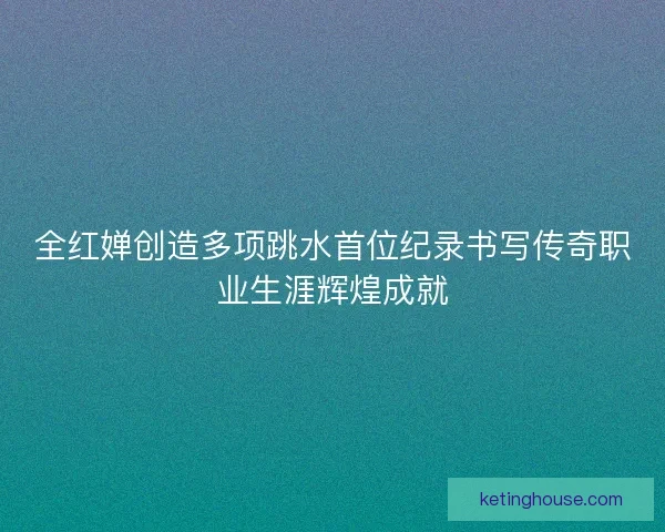 全红婵创造多项跳水首位纪录书写传奇职业生涯辉煌成就