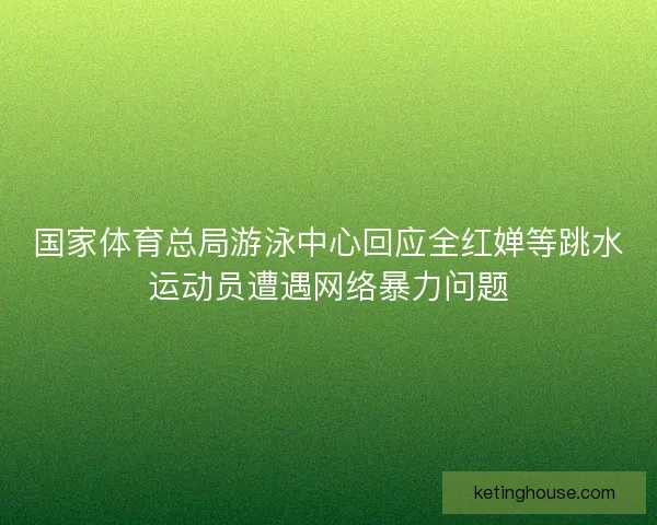 国家体育总局游泳中心回应全红婵等跳水运动员遭遇网络暴力问题