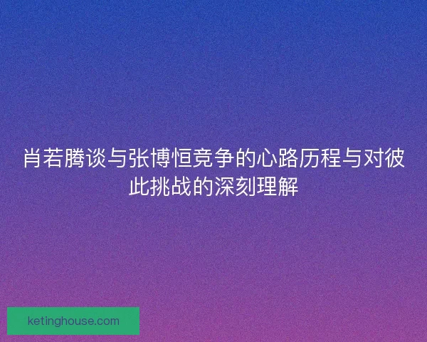 肖若腾谈与张博恒竞争的心路历程与对彼此挑战的深刻理解 肖若腾谈与张博恒竞争的心路历程与对彼此挑战的深刻理解