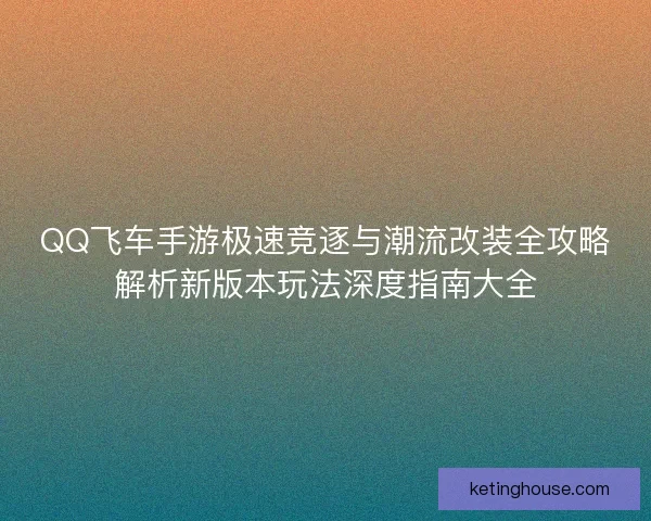 QQ飞车手游极速竞逐与潮流改装全攻略解析新版本玩法深度指南大全