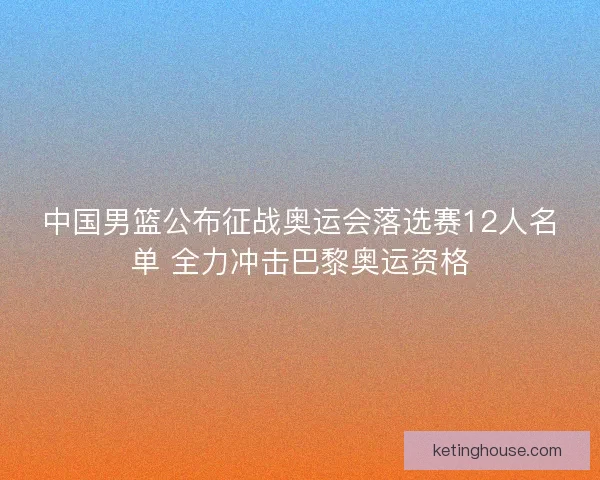 中国男篮公布征战奥运会落选赛12人名单 全力冲击巴黎奥运资格