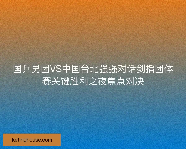 国乒男团VS中国台北强强对话剑指团体赛关键胜利之夜焦点对决