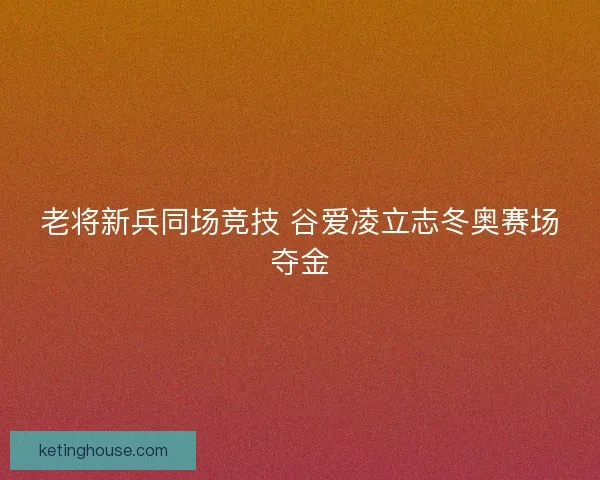 老将新兵同场竞技 谷爱凌立志冬奥赛场夺金
