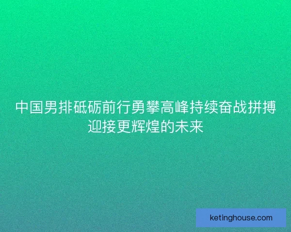 中国男排砥砺前行勇攀高峰持续奋战拼搏迎接更辉煌的未来 中国男排砥砺前行勇攀高峰持续奋战拼搏迎接更辉煌的未来