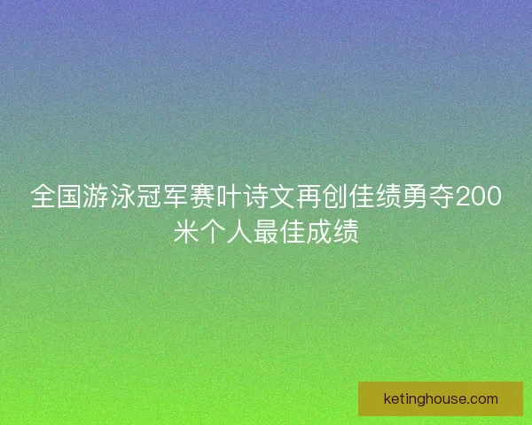 全国游泳冠军赛叶诗文再创佳绩勇夺200米个人最佳成绩