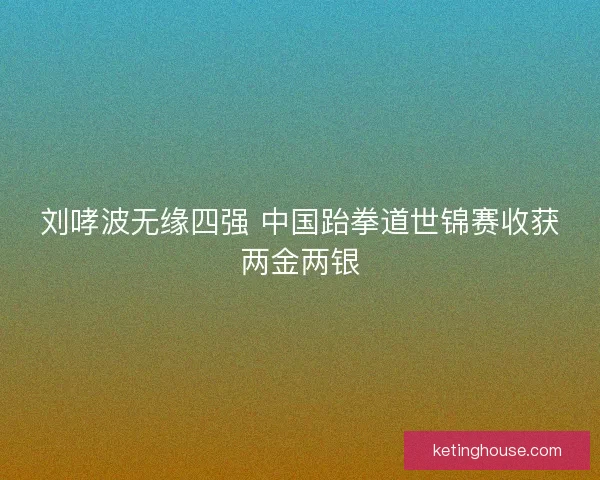 刘哮波无缘四强 中国跆拳道世锦赛收获两金两银 刘哮波无缘四强 中国跆拳道世锦赛收获两金两银
