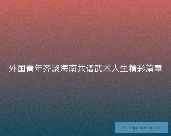 外国青年齐聚海南共谱武术人生精彩篇章